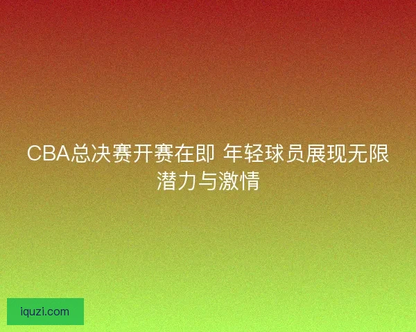 CBA总决赛开赛在即 年轻球员展现无限潜力与激情