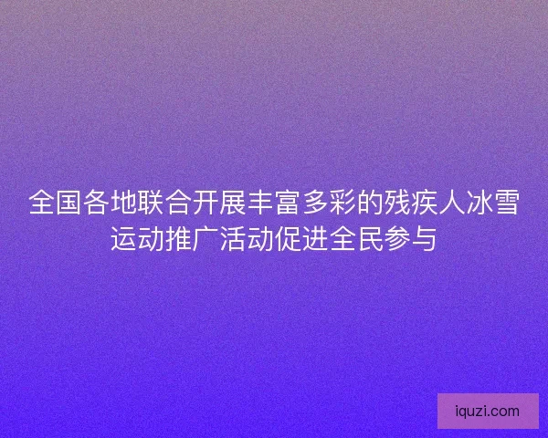 全国各地联合开展丰富多彩的残疾人冰雪运动推广活动促进全民参与