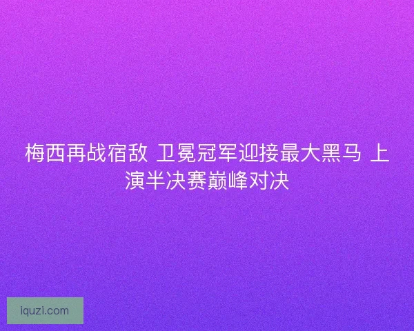 梅西再战宿敌 卫冕冠军迎接最大黑马 上演半决赛巅峰对决