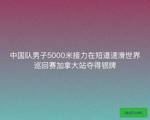 中国队男子5000米接力在短道速滑世界巡回赛加拿大站夺得银牌