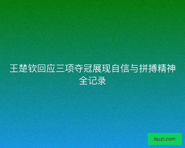 王楚钦回应三项夺冠展现自信与拼搏精神全记录