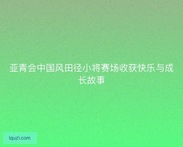 亚青会中国风田径小将赛场收获快乐与成长故事